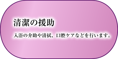 清潔の援助　入浴の介助や清拭、口腔ケアなどを行います。